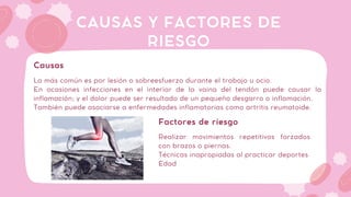 La más común es por lesión o sobreesfuerzo durante el trabajo u ocio.
En ocasiones infecciones en el interior de la vaina del tendón puede causar la
inflamación; y el dolor puede ser resultado de un pequeño desgarro o inflamación.
También puede asociarse a enfermedades inflamatorias como artritis reumatoide.
CAUSAS Y FACTORES DE
RIESGO
Causas
Realizar movimientos repetitivos forzados
con brazos o piernas.
Técnicas inapropiadas al practicar deportes
Edad
Factores de riesgo
 
