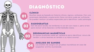 DIAGNÓSTICO
Muchas veces es basado en historia clínica, signos y síntomas. Con una
anamnesis detallada y exploración física correcta suele ser suficiente.
Se pueden realizar pruebas especiales para identificar cada patología.
CLÍNICO
02 Son de poca ayuda, los tendones no se ven con rayos x, pero sirven
para excluir otras lesiones o enfermedades óseas.
RADIOGRAFÍAS
En pocas ocasiones suele ser necesaria para identificar rotura de
tendón u otras lesiones en tendón o su vaina sinovial.
RESONANCIAS MAGNÉTICAS
Los análisis de sangre con pruebas reumáticas en caso de
sospechar artritis reumatoide.
ANÁLISIS DE SANGRE
03
01
04
 