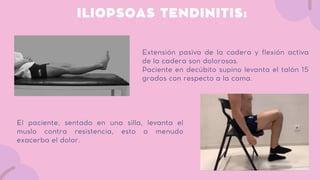 ILIOPSOAS TENDINITIS:
Extensión pasiva de la cadera y flexión activa
de la cadera son dolorosas.
Paciente en decúbito supino levanta el talón 15
grados con respecto a la cama.
El paciente, sentado en una silla, levanta el
muslo contra resistencia, esto a menudo
exacerba el dolor.
 