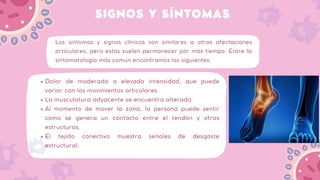 SIGNOS Y SÍNTOMAS
Los síntomas y signos clínicos son similares a otras afectaciones
articulares, pero estas suelen permanecer por más tiempo. Entre la
sintomatología más común encontramos las siguientes:
Dolor de moderada a elevada intensidad, que puede
variar con los movimientos articulares.
La musculatura adyacente se encuentra alterada.
Al momento de mover la zona, la persona puede sentir
como se genera un contacto entre el tendón y otras
estructuras.
El tejido conectivo muestra señales de desgaste
estructural.
 