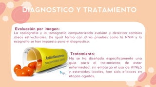 La radiografía y la tomografía computarizada evalúan y detectan cambios
óseos estructurales. De igual forma con otras pruebas como la RNM y la
ecografía se han impuesto para el diagnostico.
DIAGNOSTICO Y TRATAMIENTO
Evaluación por imagen:
No se ha diseñado especificamente una
guía para el tratamiento de estar
enfermedad, sin embargo el uso de AINES
y esteroides locales, han sido eficaces en
etapas agudas,
Tratamiento:
 