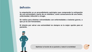Definición
La amputación es un procedimiento quirúrgico que comprende la extirpación
de una extremidad o parte de un miembro, como consecuencia de una lesión,
enfermedad, infección o cirugía.
Se realiza para eliminar extremidades con enfermedades o lesiones graves, o
que ya no son funcionales.
El intento por salvar una extremidad no siempre es la mejor opción para el
paciente.
Optimizar la función de un paciente y reducir la morbilidad
 