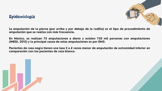 La amputación de la pierna (por arriba y por debajo de la rodilla) es el tipo de procedimiento de
amputación que se realiza con más frecuencia.
En México, se realizan 75 amputaciones a diario y existen 750 mil personas con amputaciones
(INEGI, 2015) y la principal causa de estas amputaciones es por DM2.
Pacientes de raza negra tienen una tasa 2 a 4 veces menor de amputación de extremidad inferior en
comparación con los pacientes de raza blanca.
Epidemiología
 
