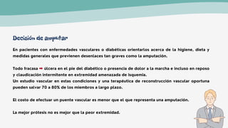En pacientes con enfermedades vasculares o diabéticas orientarlos acerca de la higiene, dieta y
medidas generales que previenen desenlaces tan graves como la amputación.
Todo fracasa úlcera en el pie del diabético o presencia de dolor a la marcha e incluso en reposo
y claudicación intermitente en extremidad amenazada de isquemia.
Un estudio vascular en estas condiciones y una terapéutica de reconstrucción vascular oportuna
pueden salvar 70 a 80% de los miembros a largo plazo.
El costo de efectuar un puente vascular es menor que el que representa una amputación.
La mejor prótesis no es mejor que la peor extremidad.
Decisión de amputar
 