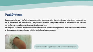 Las extremidades superiores son más comúnmente afectadas.
Las amputaciones y deficiencias congénitas son ausencias de miembros o miembros incompletos
en el momento del nacimiento, se produce cuando una parte o toda la extremidad de un niño
no se forma completamente durante el embarazo.
La mayoría se deben a inhibición del crecimiento intrauterino primaria o interrupción secundaria
a destrucción intrauterina de tejidos embrionarios normales.
Pediátricos
 