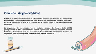 Crónico-degenerativos
El 90% de las amputaciones mayores de extremidades inferiores son atribuidas a la presencia de
enfermedades crónico-degenerativas; de estas, el 60% son secundarias a procesos infecciosos,
el 30% a insuficiencia arterial y el restante 10% a trauma, cáncer y ciertos padecimientos
congénitos
La amputación de extremidades en el Instituto Mexicano del Seguro Social (IMSS)
principalmente se debe a enfermedades crónico-degenerativas no controladas como Diabetes
Mellitus y Aterosclerosis, por ello especialistas de la Institución recomiendan mantener un
régimen de vida saludable y llevar sus evaluaciones médicas periódicas.
 