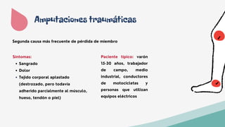 Amputaciones traumáticas
Paciente típico: varón
15-30 años, trabajador
de campo, medio
industrial, conductores
de motocicletas y
personas que utilizan
equipos eléctricos
Segunda causa más frecuente de pérdida de miembro
Sangrado
Dolor
Tejido corporal aplastado
(destrozado, pero todavía
adherido parcialmente al músculo,
hueso, tendón o piel)
Síntomas:
 