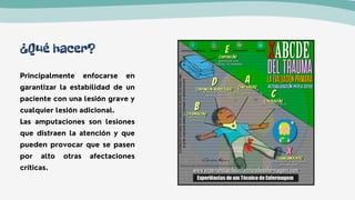 ¿Qué hacer?
Principalmente enfocarse en
garantizar la estabilidad de un
paciente con una lesión grave y
cualquier lesión adicional.
Las amputaciones son lesiones
que distraen la atención y que
pueden provocar que se pasen
por alto otras afectaciones
críticas.
 
