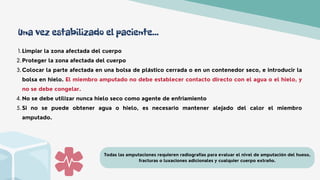 Limpiar la zona afectada del cuerpo
Proteger la zona afectada del cuerpo
Colocar la parte afectada en una bolsa de plástico cerrada o en un contenedor seco, e introducir la
bolsa en hielo. El miembro amputado no debe establecer contacto directo con el agua o el hielo, y
no se debe congelar.
No se debe utilizar nunca hielo seco como agente de enfriamiento
Si no se puede obtener agua o hielo, es necesario mantener alejado del calor el miembro
amputado.
1.
2.
3.
4.
5.
Todas las amputaciones requieren radiografías para evaluar el nivel de amputación del hueso,
fracturas o luxaciones adicionales y cualquier cuerpo extraño.
Una vez estabilizado el paciente...
 