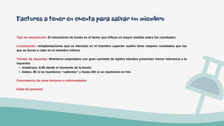 Antebrazo: 6-8h desde el momento de la lesión
Dedos: 8h si se mantienen “calientes” y hasta 24h si se mantienen en frío
Tipo de amputación: El mecanismo de lesión es el factor que influye en mayor medida sobre los resultados.
Localización: reimplantaciones que se efectúan en el miembro superior suelen tener mejores resultados que las
que se llevan a cabo en el miembro inferior
Tiempo de isquemia: Miembros amputados con gran cantidad de tejidos blandos presentan menor tolerancia a la
isquemia
Coexistencia de otras lesiones o enfermedades
Edad del paciente
Factores a tener en cuenta para salvar un miembro
 