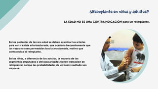 ¿Reimplante en niños y adultos?
LA EDAD NO ES UNA CONTRAINDICACIÓN para un reimplante.
En los pacientes de tercera edad se deben examinar las arterias
para ver si existe arteriosclerosis, que ocasiona frecuentemente que
los vasos no sean permeables tras la anastomosis, motivo que
contraindica el reimplante.
En los niños, a diferencia de los adultos, la mayoría de los
segmentos amputados o devascularizados tienen indicación de
reimplantar porque las probabilidades de un buen resultado son
mayores.
 