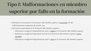 Deficiencia transversa en la formación del miembro superior o peromelia: 6% de
malformaciones congenitas de miemb. sup.
Deficiencia longitudinal en la formación del miembro superior:
Deficiencia congénita longitudinal pre axial o radial en la formación del miembro superior
Deficiencia congénita longitudinal central en la formación del miembro superior (mano
hendida)
Deficiencia congénita longitudinal pos axial o ulnar en la formación del miembro superior
Tipo I: Malformaciones en miembro
superior por fallo en la formación
 