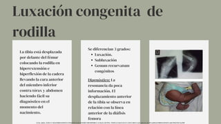 Luxación congenita de
rodilla
La tibia está desplazada
por delante del fémur
colocando la rodilla en
hiperextensión e
hiperflexión de la cadera
llevando la cara anterior
del miembro inferior
contra tórax y abdomen
haciendo fácil su
diagnóstico en el
momento del
nacimiento.
Luxación.
Subluxación
Genum recurvatum
congénitos
Se diferencian 3 grados:
Diagnóstico: La
resonancia da poca
información. El
desplazamiento anterior
de la tibia se observa en
relación con la línea
anterior de la diáfisis
femora
UCM. (2014). TEMA 9. MALFORMACIONES CONGÉNITAS DE INTERÉS ORTOPÉDICO. UCM.ES. HTTPS://WWW.UCM.ES/DATA/CONT/DOCS/420-2014-03-20-09%20MALFORMACIONES%20CONGENITAS.PDF
 