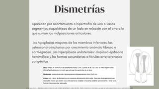 Aparecen por acortamiento o hipertrofia de uno o varios
segmentos esqueléticos de un lado en relación con el otro a lo
que suman las malposiciones articulares.
las hipoplasias mayores de los miembros inferiores, las
osteocondrodisplasias por crecimiento anómalo fibroso o
cartilaginoso. Las hiperplasias unilaterales: displasia epifisaria
hemimélica y las formas secundarias a fístulas arteriovenosas
congénitas
Dismetrías
UCM. (2014). TEMA 9. MALFORMACIONES CONGÉNITAS DE INTERÉS ORTOPÉDICO. UCM.ES. HTTPS://WWW.UCM.ES/DATA/CONT/DOCS/420-2014-03-20-09%20MALFORMACIONES%20CONGENITAS.PDF
 
