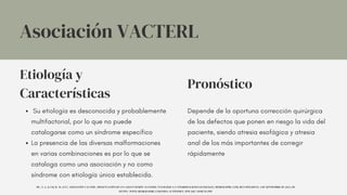 Etiología y
Características
Pronóstico
Su etiología es desconocida y probablemente
multifactorial, por lo que no puede
catalogarse como un síndrome específico
La presencia de las diversas malformaciones
en varias combinaciones es por lo que se
cataloga como una asociación y no como
síndrome con etiología única establecida.
Depende de la oportuna corrección quirúrgica
de los defectos que ponen en riesgo la vida del
paciente, siendo atresia esofágica y atresia
anal de los más importantes de corregir
rápidamente
Asociación VACTERL
MC, Á.-I., & CM, R.-M. (S/F). ASOCIACIÓN VACTERL. PRESENTACIÓN DE UN CASO EN SESIÓN ANATOMO- PATOLÓGICA Y CONSIDERACIONES GENERALES. MEDIGRAPHIC.COM. RECUPERADO EL 2 DE SEPTIEMBRE DE 2023, DE
HTTPS://WWW.MEDIGRAPHIC.COM/PDFS/ACTPEDMEX/APM-2017/APM175F.PDF
 
