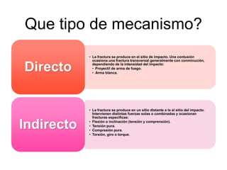 Que tipo de mecanismo?
• La fractura se produce en el sitio de impacto. Una contusión
ocasiona una fractura transversal generalmente con conminución,
dependiendo de la intensidad del impacto:
• Proyectil de arma de fuego.
• Arma blanca.
Directo
• La fractura se produce en un sitio distante a la al sitio del impacto.
Intervienen distintas fuerzas solas o combinadas y ocasionan
fracturas especificas:
• Flexión o inclinación (tensión y comprensión).
• Tensión pura.
• Compresión pura.
• Torsión, giro o torque.
Indirecto
 
