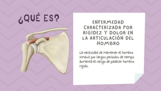¿QUÉ ES? ENFERMEDAD
CARACTERIZADA POR
RIGIDEZ Y DOLOR EN
LA ARTICULACIÓN DEL
HOMBRO
La necesidad de mantener el hombro
inmóvil por largos períodos de tiempo
aumenta el riesgo de padecer hombro
rígido.
 
