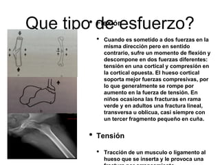 Que tipo de esfuerzo?
• Flexión
• Cuando es sometido a dos fuerzas en la
misma dirección pero en sentido
contrario, sufre un momento de flexión y
descompone en dos fuerzas diferentes:
tensión en una cortical y compresión en
la cortical opuesta. El hueso cortical
soporta mejor fuerzas compresivas, por
lo que generalmente se rompe por
aumento en la fuerza de tensión. En
niños ocasiona las fracturas en rama
verde y en adultos una fractura lineal,
transversa u oblicua, casi siempre con
un tercer fragmento pequeño en cuña.
• Tensión
• Tracción de un musculo o ligamento al
hueso que se inserta y le provoca una
 