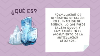 ¿QUÉ ES? ACUMULACIÓN DE
DEPÓSITOS DE CALCIO
EN EL INTERIOR DEL
TENDÓN, LO QUE PUEDE
CAUSAR DOLOR Y
LIMITACIÓN EN EL
MOVIMIENTO DE LA
ARTICULACIÓN
AFECTADA.
 
