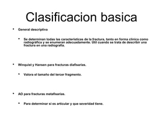 Clasificacion basica
• General descriptiva
• Se determinan todas las características de la fractura, tanto en forma clínica como
radiográfica y se enumeran adecuadamente. Útil cuando se trata de describir una
fractura en una radiografía.
• Winquist y Hansen para fracturas diafisarias.
• Valora el tamaño del tercer fragmento.
• AO para fracturas metafisarias.
• Para determinar si es articular y que severidad tiene.
 