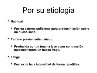 Por su etiologia
• Habitual
• Fuerza externa suficiente para producir lesión sobre
un hueso sano.
• Terreno previamente dañado
• Producida por un truama leve o por contracción
muscular sobre un hueso frágil.
• Fatiga
• Fuerza de baja intensidad de forma repetitiva.
 