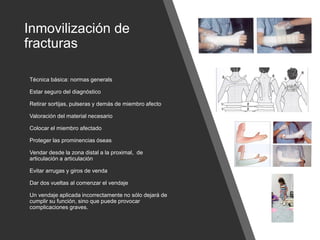 Inmovilización de
fracturas
Técnica básica: normas generals
Estar seguro del diagnóstico
Retirar sortijas, pulseras y demás de miembro afecto
Valoración del material necesario
Colocar el miembro afectado
Proteger las prominencias óseas
Vendar desde la zona distal a la proximal, de
articulación a articulación
Evitar arrugas y giros de venda
Dar dos vueltas al comenzar el vendaje
Un vendaje aplicada incorrectamente no sólo dejará de
cumplir su función, sino que puede provocar
complicaciones graves.
 