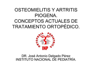OSTEOMIELITIS Y ARTRITIS
PIOGENA.
CONCEPTOS ACTUALES DE
TRATAMIENTO ORTOPÉDICO.
DR. José Antonio Delgado Pérez
INSTITUTO NACIONAL DE PEDIATRÍA.
 