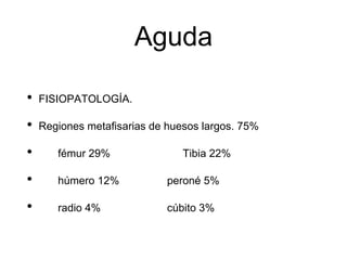 Aguda
• FISIOPATOLOGÍA.
• Regiones metafisarias de huesos largos. 75%
• fémur 29% Tibia 22%
• húmero 12% peroné 5%
• radio 4% cúbito 3%
 