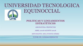 UNIVERSIDAD TECNOLOGICA
EQUINOCCIAL
POLITICAS Y LINEAMIENTOS
ESTRATÉTICOS
ASIGNATURA: PROYECTOS
ABRIL 20018-AGOSTO 20018
ESTUDIANTE: ZINA IVONNE GÓMEZ
TUTOR: DR. GONZALO REMACHE
 