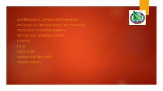UNIVERSIDAD AUTONOMA DE CHIHUAHUA
FACULTAD DE CIENCIAS POLITICAS Y SOCIALES
PSICILOGIA Y COMPORTAMIENTO

HECTOR JOEL MENDOZA TORRES
A 279162
3.A.M
8:30 A 10:00

ADRIAN VENTURA LARES
PRIMER PARCIAL

 
