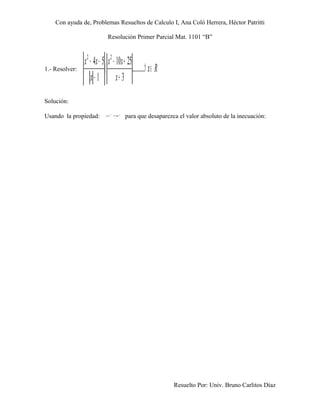 Con ayuda de, Problemas Resueltos de Calculo I, Ana Coló Herrera, Héctor Patritti

                              Resolución Primer Parcial Mat. 1101 “B”



                x 2 − 4x − 5 x 2 − 10x + 25
1.- Resolver:               〈               .... . . . ∀ x ∈ R
                     x − 1 x+ 3
Solución:

Usando la propiedad:          a
                                  2
                                      = 2
                                       a
                                            para que desaparezca el valor absoluto de la inecuación:




                                                                 Resuelto Por: Univ. Bruno Carlitos Díaz
 