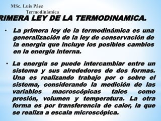 RIMERA LEY DE LA TERMODINAMICA.
MSc. Luis Páez
Termodinámica
• La primera ley de la termodinámica es una
generalización de la ley de conservación de
la energía que incluye los posibles cambios
en la energía interna.
• La energía se puede intercambiar entre un
sistema y sus alrededores de dos formas.
Una es realizando trabajo por o sobre el
sistema, considerando la medición de las
variables macroscópicas tales como
presión, volumen y temperatura. La otra
forma es por transferencia de calor, la que
se realiza a escala microscópica.
 