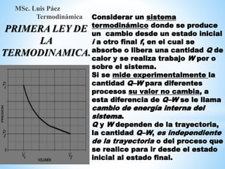 Considerar un sistema
termodinámico donde se produce
un cambio desde un estado inicial
i a otro final f, en el cual se
absorbe o libera una cantidad Q de
calor y se realiza trabajo W por o
sobre el sistema.
Si se mide experimentalmente la
cantidad Q–W para diferentes
procesos su valor no cambia, a
esta diferencia de Q–W se le llama
cambio de energía interna del
sistema.
Q y W dependen de la trayectoria,
la cantidad Q–W, es independiente
de la trayectoria o del proceso que
se realice para ir desde el estado
inicial al estado final.
MSc. Luis Páez
Termodinámica
PRIMERA LEY DE
LA
TERMODINAMICA.
 