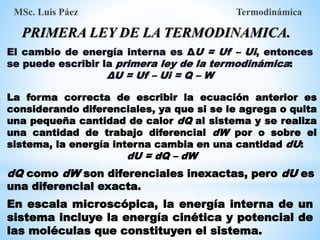 El cambio de energía interna es ΔU = Uf – Ui, entonces
se puede escribir la primera ley de la termodinámica:
ΔU = Uf – Ui = Q – W
MSc. Luis Páez Termodinámica
PRIMERA LEY DE LA TERMODINAMICA.
La forma correcta de escribir la ecuación anterior es
considerando diferenciales, ya que si se le agrega o quita
una pequeña cantidad de calor dQ al sistema y se realiza
una cantidad de trabajo diferencial dW por o sobre el
sistema, la energía interna cambia en una cantidad dU:
dU = dQ – dW
En escala microscópica, la energía interna de un
sistema incluye la energía cinética y potencial de
las moléculas que constituyen el sistema.
dQ como dW son diferenciales inexactas, pero dU es
una diferencial exacta.
 