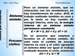 Para un sistema aislado, que no
interactúa con los alrededores, no
hay transferencia de calor, Q=0, el
trabajo realizado también es cero y
por lo tanto no hay cambio de
energía interna, esto es, la energía
interna de un sistema aislado
permanece constante:
Q = W = 0, ΔU = 0 y Uf = Ui
Sistema
aislado.
MSc. Luis Páez Termodinámica
Es un proceso que empieza y
termina en el mismo estado. En
este caso el cambio de energía
interna es cero y el calor agregado
al sistema debe ser igual al trabajo
realizado durante el ciclo, entonces:
ΔU = 0 y Q = W
Proceso
cíclico.
Casos
particulares.
 