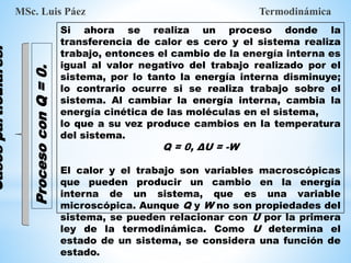 MSc. Luis Páez Termodinámica
Casos
particulares.
Si ahora se realiza un proceso donde la
transferencia de calor es cero y el sistema realiza
trabajo, entonces el cambio de la energía interna es
igual al valor negativo del trabajo realizado por el
sistema, por lo tanto la energía interna disminuye;
lo contrario ocurre si se realiza trabajo sobre el
sistema. Al cambiar la energía interna, cambia la
energía cinética de las moléculas en el sistema,
lo que a su vez produce cambios en la temperatura
del sistema.
Q = 0, ΔU = -W
El calor y el trabajo son variables macroscópicas
que pueden producir un cambio en la energía
interna de un sistema, que es una variable
microscópica. Aunque Q y W no son propiedades del
sistema, se pueden relacionar con U por la primera
ley de la termodinámica. Como U determina el
estado de un sistema, se considera una función de
estado.
Proceso
con
Q
=
0.
 