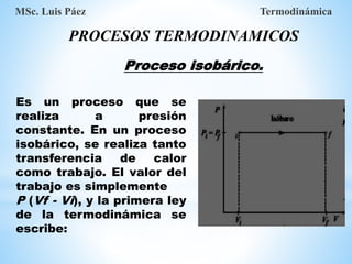 PROCESOS TERMODINAMICOS
MSc. Luis Páez Termodinámica
Es un proceso que se
realiza a presión
constante. En un proceso
isobárico, se realiza tanto
transferencia de calor
como trabajo. El valor del
trabajo es simplemente
P (Vf - Vi), y la primera ley
de la termodinámica se
escribe:
Proceso isobárico.
 