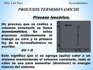 MSc. Luis Páez Termodinámica
PROCESOS TERMODINAMICOS
Proceso isocórico.
Un proceso que se realiza a
volumen constante se llama
isovolumétrico. En estos
procesos evidentemente el
trabajo es cero y la primera
ley de la termodinámica se
escribe:
ΔU = Q
Esto significa que si se agrega (quita) calor a un
sistema manteniendo el volumen constante, todo el
calor se usa para aumentar (disminuir) la energía
interna del sistema.
 