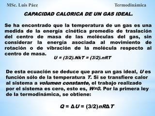 CAPACIDAD CALORICA DE UN GAS IDEAL.
Se ha encontrado que la temperatura de un gas es una
medida de la energía cinética promedio de traslación
del centro de masa de las moléculas del gas, sin
considerar la energía asociada al movimiento de
rotación o de vibración de la molécula respecto al
centro de masa.
MSc. Luis Páez Termodinámica
U = (3/2).NkT = (3/2).nRT
De esta ecuación se deduce que para un gas ideal, U es
función sólo de la temperatura T. Si se transfiere calor
al sistema a volumen constante, el trabajo realizado
por el sistema es cero, esto es, W=0. Por la primera ley
de la termodinámica, se obtiene:
Q = ΔU = (3/2)nRΔT
 