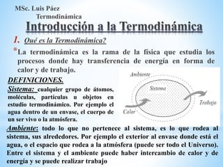 1. Qué es la Termodinámica?
*La termodinámica es la rama de la física que estudia los
procesos donde hay transferencia de energía en forma de
calor y de trabajo.
MSc. Luis Páez
Termodinámica
DEFINICIONES.
Sistema: cualquier grupo de átomos,
moléculas, partículas u objetos en
estudio termodinámico. Por ejemplo el
agua dentro de un envase, el cuerpo de
un ser vivo o la atmósfera.
Ambiente: todo lo que no pertenece al sistema, es lo que rodea al
sistema, sus alrededores. Por ejemplo el exterior al envase donde está el
agua, o el espacio que rodea a la atmósfera (puede ser todo el Universo).
Entre el sistema y el ambiente puede haber intercambio de calor y de
energía y se puede realizar trabajo
 