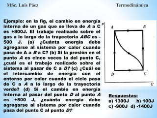 Ejemplo: en la fig, el cambio en energía
interna de un gas que se lleva de A a C
es +800J. El trabajo realizado sobre el
gas a lo largo de la trayectoria ABC es -
500 J. (a) ¿Cuánta energía debe
agregarse al sistema por calor cuando
pasa de A a B a C? (b) Si la presión en el
punto A es cinco veces la del punto C,
¿cuál es el trabajo realizado sobre el
sistema al pasar de C a D? (c) ¿Cuál es
el intercambio de energía con el
entorno por calor cuando el ciclo pasa
de C a A a lo largo de la trayectoria
verde? (d) Si el cambio en energía
interna al pasar del punto D al punto A
es +500 J, ¿cuánta energía debe
agregarse al sistema por calor cuando
pasa del punto C al punto D?
MSc. Luis Páez Termodinámica
Respuestas:
a) 1300J b) 100J
c) -900J d) -1400J
 