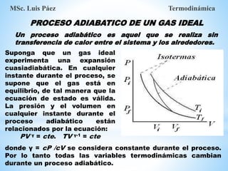 PROCESO ADIABATICO DE UN GAS IDEAL
MSc. Luis Páez Termodinámica
Un proceso adiabático es aquel que se realiza sin
transferencia de calor entre el sistema y los alrededores.
Suponga que un gas ideal
experimenta una expansión
cuasiadiabática. En cualquier
instante durante el proceso, se
supone que el gas está en
equilibrio, de tal manera que la
ecuación de estado es válida.
La presión y el volumen en
cualquier instante durante el
proceso adiabático están
relacionados por la ecuación:
PV γ = cte. TV γ-1 = cte
donde γ = cP /cV se considera constante durante el proceso.
Por lo tanto todas las variables termodinámicas cambian
durante un proceso adiabático.
 