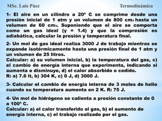 MSc. Luis Páez Termodinámica
1- El aire en un cilindro a 20º C se comprime desde una
presión inicial de 1 atm y un volumen de 800 cm3 hasta un
volumen de 60 cm3. Suponiendo que el aire se comporta
como un gas ideal (γ = 1.4) y que la compresión es
adiabática, calcular la presión y temperatura final.
2- Un mol de gas ideal realiza 3000 J de trabajo mientras se
expande isotérmicamente hasta una presión final de 1 atm y
un volumen de 25 litros.
Calcular: a) su volumen inicial, b) la temperatura del gas, c)
el cambio de energía interna que experimenta, indicando si
aumenta o disminuye, d) el calor absorbido o cedido.
R: a) 7.6 lt, b) 304 K, c) 0 J, d) 3000 J.
3- Calcular el cambio de energía interna de 3 moles de helio
cuando su temperatura aumenta en 2 K. R: 75 J.
4- Un mol de hidrógeno se calienta a presión constante de 0
a 100º C.
Calcular: a) el calor transferido al gas, b) el aumento de
energía interna, c) el trabajo realizado por el gas.
 