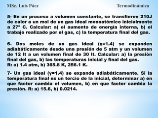5- En un proceso a volumen constante, se transfieren 210J
de calor a un mol de un gas ideal monoatómico inicialmente
a 27º C. Calcular: a) el aumento de energía interna, b) el
trabajo realizado por el gas, c) la temperatura final del gas.
6- Dos moles de un gas ideal (γ=1.4) se expanden
adiabáticamente desde una presión de 5 atm y un volumen
de 12 lt a un volumen final de 30 lt. Calcular: a) la presión
final del gas, b) las temperaturas inicial y final del gas.
R: a) 1.4 atm, b) 365.8 K, 256.1 K.
MSc. Luis Páez Termodinámica
7- Un gas ideal (γ=1.4) se expande adiabáticamente. Si la
temperatura final es un tercio de la inicial, determinar a) en
que factor cambia el volumen, b) en que factor cambia la
presión. R: a) 15.6, b) 0.0214.
 