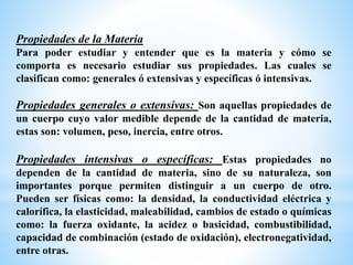 Propiedades de la Materia
Para poder estudiar y entender que es la materia y cómo se
comporta es necesario estudiar sus propiedades. Las cuales se
clasifican como: generales ó extensivas y específicas ó intensivas.
Propiedades generales o extensivas: Son aquellas propiedades de
un cuerpo cuyo valor medible depende de la cantidad de materia,
estas son: volumen, peso, inercia, entre otros.
Propiedades intensivas o específicas: Estas propiedades no
dependen de la cantidad de materia, sino de su naturaleza, son
importantes porque permiten distinguir a un cuerpo de otro.
Pueden ser físicas como: la densidad, la conductividad eléctrica y
calorífica, la elasticidad, maleabilidad, cambios de estado o químicas
como: la fuerza oxidante, la acidez o basicidad, combustibilidad,
capacidad de combinación (estado de oxidación), electronegatividad,
entre otras.
 