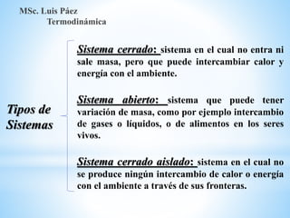 MSc. Luis Páez
Termodinámica
Sistema cerrado: sistema en el cual no entra ni
sale masa, pero que puede intercambiar calor y
energía con el ambiente.
Sistema abierto: sistema que puede tener
variación de masa, como por ejemplo intercambio
de gases o líquidos, o de alimentos en los seres
vivos.
Sistema cerrado aislado: sistema en el cual no
se produce ningún intercambio de calor o energía
con el ambiente a través de sus fronteras.
Tipos de
Sistemas
 