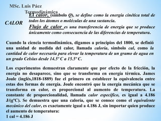 CALOR
MSc. Luis Páez
Termodinámica
El calor, (símbolo Q), se define como la energía cinética total de
todos los átomos o moléculas de una sustancia.
Flujo de calor es una transferencia de energía que se produce
únicamente como consecuencia de las diferencias de temperatura.
Cuando la ciencia termodinámica, digamos a principios del 1800, se definió
una unidad de medida del calor, llamada caloría, símbolo cal, como la
cantidad de calor necesaria para elevar la temperatura de un gramo de agua en
un grado Celsius desde 14.5º C a 15.5º C.
Los experimentos demuestran claramente que por efecto de la fricción, la
energía no desaparece, sino que se transforma en energía térmica. James
Joule (inglés,1818-1889) fue el primero en establecer la equivalencia entre
estas dos formas de energía. Joule encontró que la energía mecánica que se
transforma en calor, es proporcional al aumento de temperatura. La
constante de proporcionalidad, llamada calor específico, es igual a 4.186
J/(gºC). Se demuestra que una caloría, que se conoce como el equivalente
mecánico del calor, es exactamente igual a 4.186 J, sin importar quien produce
el aumento de temperatura:
1 cal = 4.186 J
 