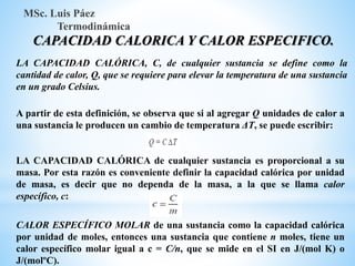 MSc. Luis Páez
Termodinámica
CAPACIDAD CALORICA Y CALOR ESPECIFICO.
LA CAPACIDAD CALÓRICA, C, de cualquier sustancia se define como la
cantidad de calor, Q, que se requiere para elevar la temperatura de una sustancia
en un grado Celsius.
A partir de esta definición, se observa que si al agregar Q unidades de calor a
una sustancia le producen un cambio de temperatura ΔT, se puede escribir:
LA CAPACIDAD CALÓRICA de cualquier sustancia es proporcional a su
masa. Por esta razón es conveniente definir la capacidad calórica por unidad
de masa, es decir que no dependa de la masa, a la que se llama calor
específico, c:
CALOR ESPECÍFICO MOLAR de una sustancia como la capacidad calórica
por unidad de moles, entonces una sustancia que contiene n moles, tiene un
calor específico molar igual a c = C/n, que se mide en el SI en J/(mol K) o
J/(molºC).
 