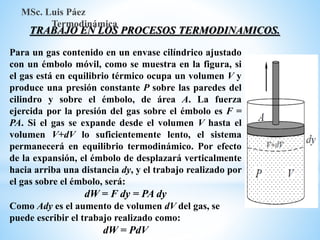 TRABAJO EN LOS PROCESOS TERMODINAMICOS.
MSc. Luis Páez
Termodinámica
Para un gas contenido en un envase cilíndrico ajustado
con un émbolo móvil, como se muestra en la figura, si
el gas está en equilibrio térmico ocupa un volumen V y
produce una presión constante P sobre las paredes del
cilindro y sobre el émbolo, de área A. La fuerza
ejercida por la presión del gas sobre el émbolo es F =
PA. Si el gas se expande desde el volumen V hasta el
volumen V+dV lo suficientemente lento, el sistema
permanecerá en equilibrio termodinámico. Por efecto
de la expansión, el émbolo de desplazará verticalmente
hacia arriba una distancia dy, y el trabajo realizado por
el gas sobre el émbolo, será:
dW = F dy = PA dy
Como Ady es el aumento de volumen dV del gas, se
puede escribir el trabajo realizado como:
dW = PdV
 
