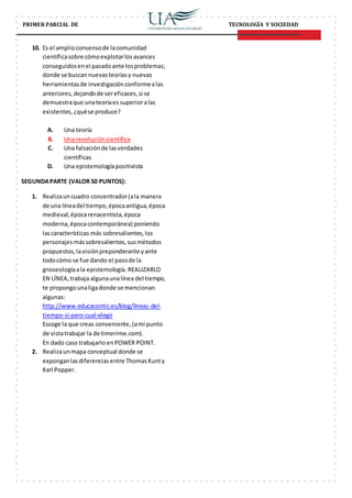 PRIMER PARCIAL DE TECNOLOGÍA Y SOCIEDAD
10. Es el amplioconsensode lacomunidad
científicasobre cómoexplotarlosavances
conseguidosenel pasadoante losproblemas;
donde se buscannuevasteoríasy nuevas
herramientasde investigaciónconformealas
anteriores,dejandode sereficaces,si se
demuestraque unateoríaes superioralas
existentes,¿quése produce?
A. Una teoría
B. Una revolucióncientífica
C. Una falsaciónde lasverdades
científicas
D. Una epistemologíapositivista
SEGUNDAPARTE (VALOR 50 PUNTOS):
1. Realizauncuadro concentrador(ala manera
de una líneadel tiempo,épocaantigua,época
medieval,épocarenacentista,época
moderna,épocacontemporánea) poniendo
lascaracterísticas más sobresalientes,los
personajesmássobresalientes,susmétodos
propuestos,lavisiónpreponderante yante
todocómo se fue dando el pasode la
gnoseologíaala epistemología. REALIZARLO
EN LÍNEA,trabaja algunaunalínea del tiempo,
te propongounaligadonde se mencionan
algunas:
http://www.educacontic.es/blog/lineas-del-
tiempo-si-pero-cual-elegir
Escoge la que creas conveniente,(ami punto
de vistatrabajar la de timerime.com).
En dado caso trabajarlo enPOWER POINT.
2. Realizaunmapa conceptual donde se
exponganlasdiferenciasentre ThomasKunty
Karl Popper.
 